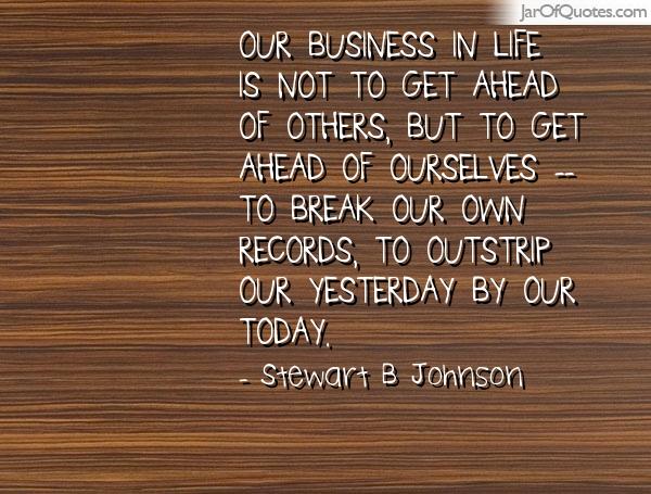 Our business in life is not to get ahead of others but to get ahead of ourselves—to break our own records, to outstrip our yesterdays by our today, to do our work with more force than ever before. STEWART B. JOHNSON